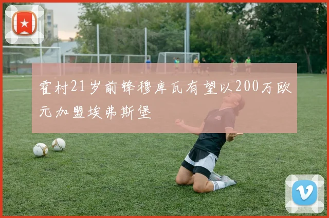 霍村21岁前锋穆库瓦有望以200万欧元加盟埃弗斯堡