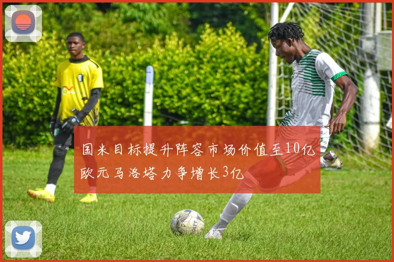 国米目标提升阵容市场价值至10亿欧元马洛塔力争增长3亿