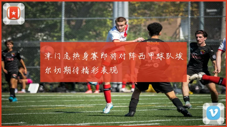 津门虎热身赛即将对阵西甲球队埃尔切期待精彩表现