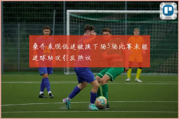 桑乔表现低迷被换下场5场比赛未能进球助攻引发热议