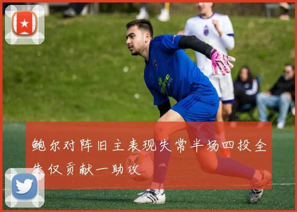 鲍尔对阵旧主表现失常半场四投全失仅贡献一助攻