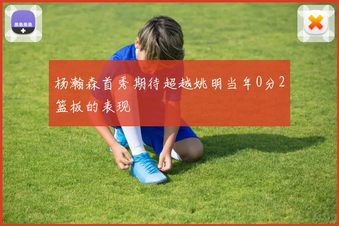 杨瀚森首秀期待超越姚明当年0分2篮板的表现