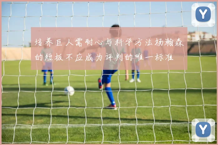 培养巨人需耐心与科学方法杨瀚森的短板不应成为评判的唯一标准
