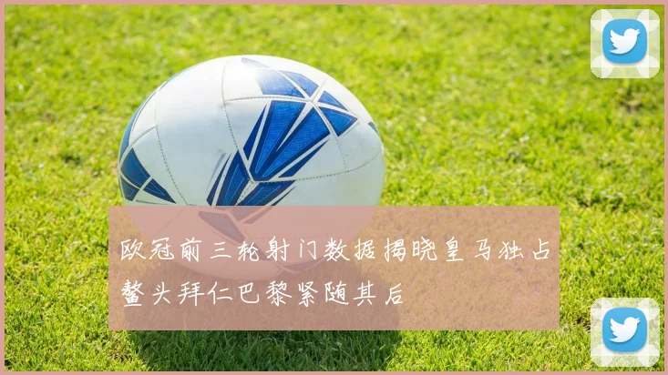 欧冠前三轮射门数据揭晓皇马独占鳌头拜仁巴黎紧随其后