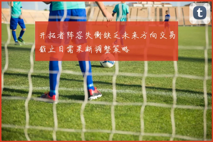 开拓者阵容失衡缺乏未来方向交易截止日需果断调整策略