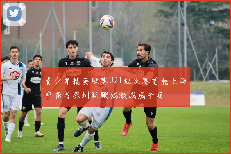 青少年精英联赛U21组决赛首轮上海申花与深圳新鹏城激战成平局