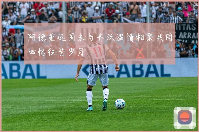 阿德重返国米与齐沃温情相聚共同回忆往昔岁月