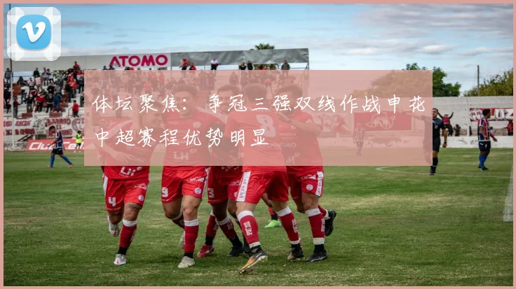 体坛聚焦：争冠三强双线作战申花中超赛程优势明显