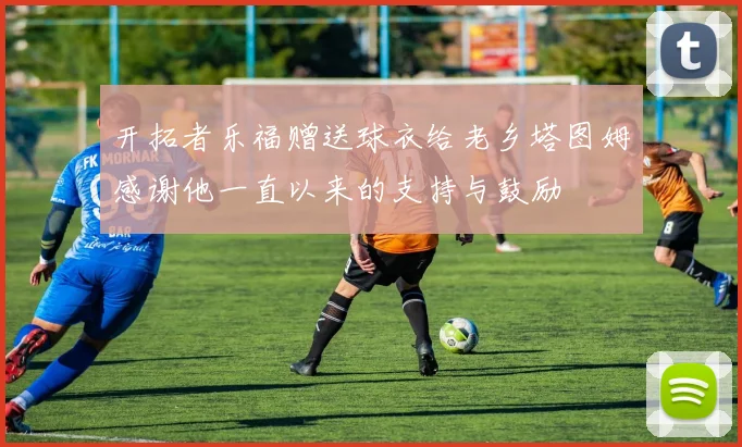 开拓者乐福赠送球衣给老乡塔图姆感谢他一直以来的支持与鼓励