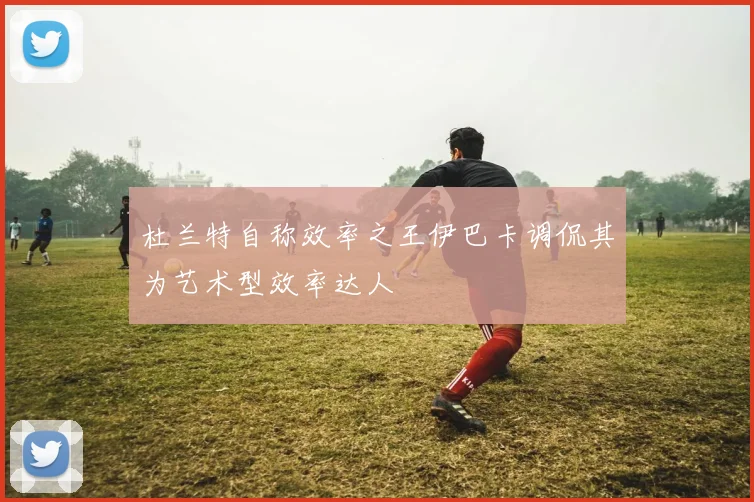 杜兰特自称效率之王伊巴卡调侃其为艺术型效率达人
