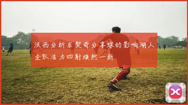 沃西分析东契奇分享球的影响湖人全队活力四射焕然一新