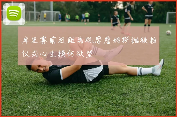 库里赛前近距离观摩詹姆斯抛镁粉仪式心生模仿欲望