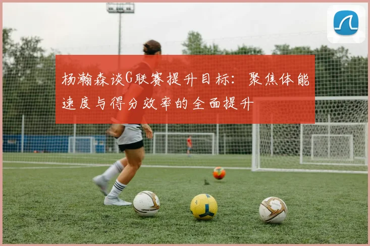 杨瀚森谈G联赛提升目标：聚焦体能速度与得分效率的全面提升