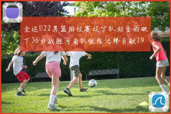 全运U22男篮排位赛辽宁队刘金雨砍下36分战胜河南队张陈治锋贡献19分17篮板