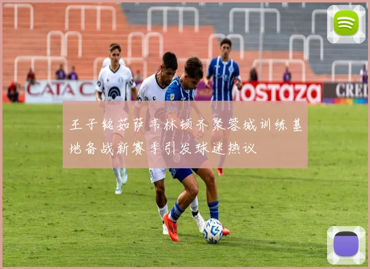 王子铭茹萨韦林顿齐聚蓉城训练基地备战新赛季引发球迷热议