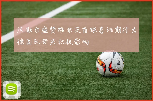 沃勒尔盛赞维尔茨首球喜讯期待为德国队带来积极影响