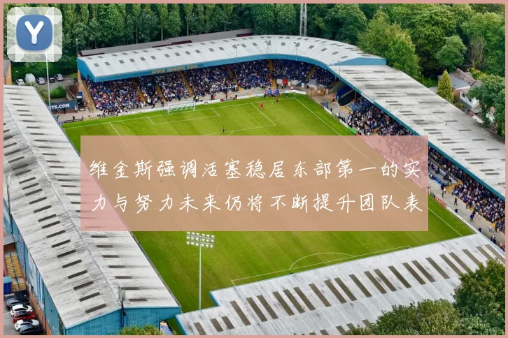 维金斯强调活塞稳居东部第一的实力与努力未来仍将不断提升团队表现