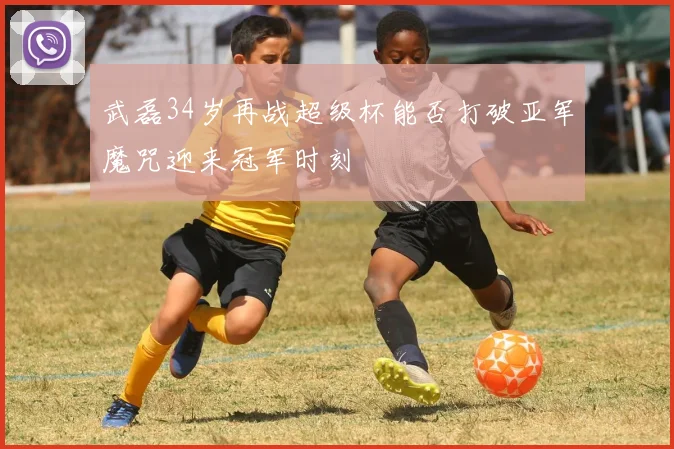 武磊34岁再战超级杯能否打破亚军魔咒迎来冠军时刻