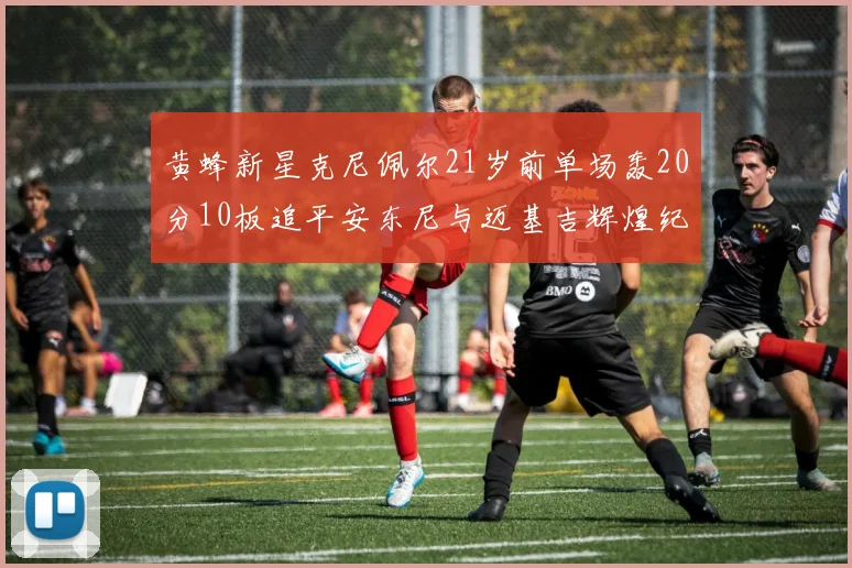 黄蜂新星克尼佩尔21岁前单场轰20分10板追平安东尼与迈基吉辉煌纪录