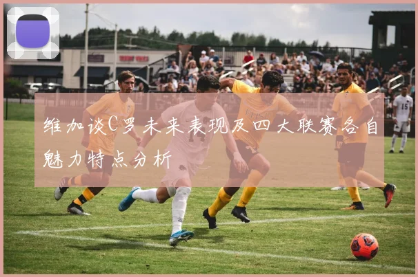 维加谈C罗未来表现及四大联赛各自魅力特点分析