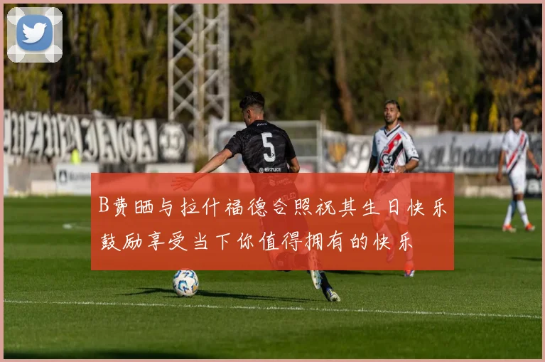 B费晒与拉什福德合照祝其生日快乐鼓励享受当下你值得拥有的快乐