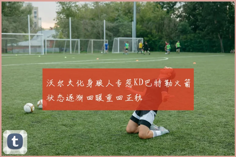 沃尔夫化身狼人专惹KD巴特勒火箭状态逐渐回暖重回正轨