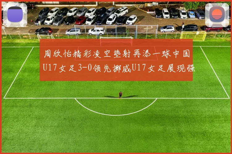 周欣怡精彩凌空垫射再添一球中国U17女足3-0领先挪威U17女足展现强劲实力