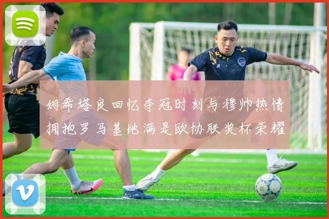 姆希塔良回忆夺冠时刻与穆帅热情拥抱罗马基地满是欧协联奖杯荣耀