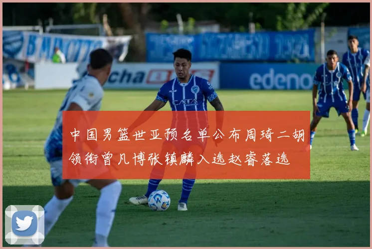 中国男篮世亚预名单公布周琦二胡领衔曾凡博张镇麟入选赵睿落选