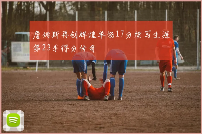 詹姆斯再创辉煌单场17分续写生涯第23季得分传奇