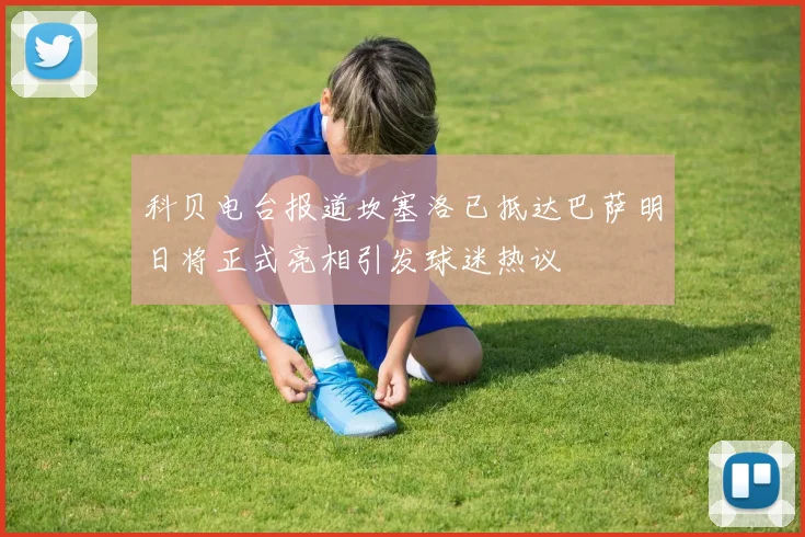 科贝电台报道坎塞洛已抵达巴萨明日将正式亮相引发球迷热议