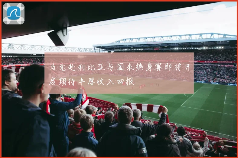 马竞赴利比亚与国米热身赛即将开启期待丰厚收入回报