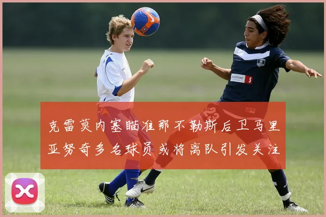 克雷莫内塞瞄准那不勒斯后卫马里亚努奇多名球员或将离队引发关注
