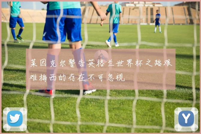 莱因克尔警告英格兰世界杯之路艰难梅西的存在不可忽视