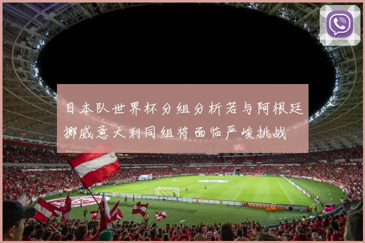 日本队世界杯分组分析若与阿根廷挪威意大利同组将面临严峻挑战
