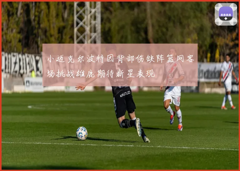 小迈克尔波特因背部伤缺阵篮网客场挑战雄鹿期待新星表现