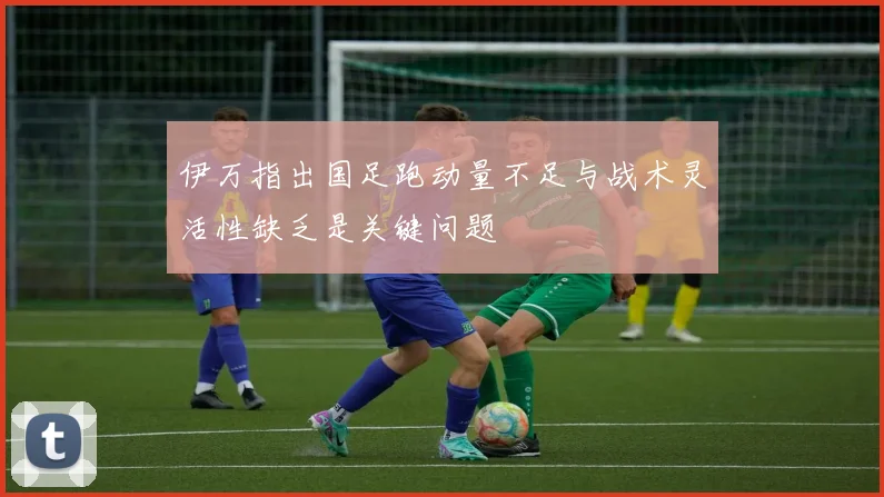 伊万指出国足跑动量不足与战术灵活性缺乏是关键问题