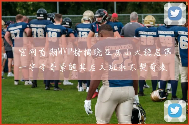 官网首期MVP榜揭晓亚历山大稳居第一字母哥紧随其后文班和东契奇表现抢眼