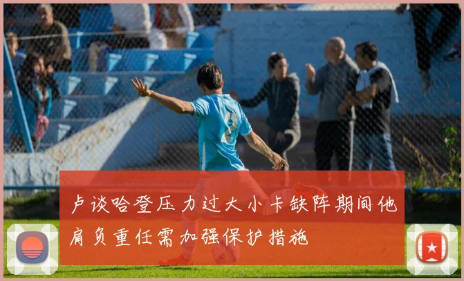 卢谈哈登压力过大小卡缺阵期间他肩负重任需加强保护措施