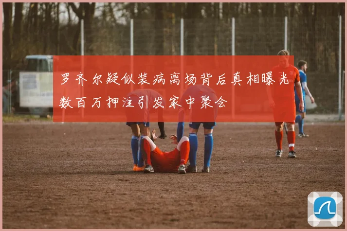 罗齐尔疑似装病离场背后真相曝光数百万押注引发家中聚会
