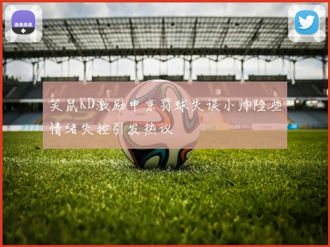 笑鼠KD激励申京罚球失误小帅险些情绪失控引发热议